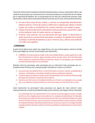 Transición¿Cómoestánenlazadoslasdistintasdivisiones(actos,escenas,cuadros) de laobra?:por
cambios de personajes,por la presencia de un mismo personaje, por la repetición de una réplica,
por la repeticiónde palabras, por la recuperación de una idea, por indicaciones escénicas, otras
(precisarlas).Indicarcuál esel procedimientode transición que el autor utiliza preferentemente.
 He visto a Dios consta de tres cuadros, y su trama va incorporando procedimientos
poéticos diversos. El tono de la pieza se define por el registro que impone el último
cuadro, que irradia su sentido hacia los cuadros anteriores y da unidad a la pieza.
 Laobra alcomienzo del cuadro como dijimos realiza acotaciones,que permite seguir
un hilo conductor entre el cuadro anterior y el siguiente
 El primer acto comienza con una descripción del lugar donde se desarrollara la
mayor parte de las acciones de los personajes, la relojería. El segundo acto es donde
se produce la entrada de Gaetano y su hija. Y el tercer acto, y último se da mediante
un cambio escenográfico.
2-PERSONAJES
A partir de los datos (sexo, edad, raza, rasgos físicos, etc.) que el texto aporta, realizar el retrato
físico y psicológico de uno de los personajes más importantes.
 CARMELO: Es el personaje principal. Es de nacionalidad Italiana, viudo y padre de un solo
hijo. Físicamente es robusto, algo encorvado, canoso, de ojos claros. Se lo describe como
Avaro, codicioso,mezquinoviolentoenocasiones,usurero,sinescrupulos yque desprecia
a los demás personajes con sus actitudes.
Relación entre los personajes. ¿Hay personajes que se enfrentan? ¿Hay personajes que se .
Complementan? Precisar cuál. ¿Hay personajes secundarios? ¿Cuál es su función?
 Los personajes secundarios Chico, el hijo de Cramelo, la vecina, Victorio, empleado de la
relojería, el Charlatán, el vendedor de biblias, Nuncia, Gaeteano, Zapiolita.
 Los personajes secundarios siempre están relacionándose con las acciones del personaje
principal, permitiendo el desarrollo de la historia.
 Carmelo se enfrenta con el Vendedor de biblia, con Victorio su empleado, con su propio
hijo, y con Gaetano el padre de Nuncia, vecina que espera un hijo de Chicho, su hijo.

¿Qué representan los personajes? ¿Hay personajes con alguno de estos valores?: como
representantesde unsistemasocialdeterminado;comosímbolos,comofigurasmíticas.Precisarlos.
Los personajes que van apareciendo en las escenas muestran algunos valores morales
positivos y otros negativos que son posible ver en cualquier sociedad actual. Por Ejemplo:
El personaje principal Carmelose presentacomoel más inescrupulosode todosellos,pero
hacia el final de lahistoria,este se muestraunarrepentimientosinceroycambiasu actitud
El vendedorde biblias:Representatodolobueno,lodivinoyesquiense encargamediante
la palabrade Dios de hacer cambiara Carmelo,guiándolonuevamente porel caminode la
religión
 