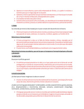  Aparece en escena Nuncia, quien está embarazada de Chicho, y su padre le reclama a
Carmelo para que se haga cargo de la situación.
 Gaetanlo y Vitorio aprovechan de que Carmelo está depresivo y sin fuerzaspor la muerte
de su hijo e intentan embaucarlo, despojándolo de su plata.
 El vendedor de biblia descubre la farsa
 Carmeloante esasituaciónsufre unarecaída, y es atendidoporel vendedorde bibilia,que
mediante suscharlas,provocauncambioradical en el pensamiento y actitud de Carmelo.
5-TEMA
Se entiende por tema la idea tratada por el autor a través del desarrollo de la historia.
 El temaprincipal esel cambiode valoresmoralesysocialesquetiene elpersonajeprincipal,
que pasa de ser avaro, codicioso, no creyente, incrédulo, egoísta a un hombre de fe
Determinar el tema principal:
 El tema principal de la obra es la falta de límites morales y éticos, marcados por el
pensamientodel personajehaciael consumismoylaposesión.Se puedevertambiéncomo
algunos de los personajes intentansobrevivir en este mundo. Es una obra que desnuda la
codicia de la humanidad.
 El autor tiene una finalidad didáctica y moralizante con el argumento de la obra.
Determinarlostemassecundarios,que sonlosque se incorporan al temaprincipal para reforzarlo
y destacarlo.
8-CONFLICTO
Enunciar el conflicto general
 El conflicto principal presente en la obra, es el que pude verse con la forma de ser del
protagonista,el cual de ser unapersonafría, materialista,porunencuentroconla muerte,
se ve obligadoacambiarde pensamientoyformade verlavida,yaceptandoque lomaterial
no es lo principal y suplicando perdón ante Dios por toda su vida fuera del camino de la
religión.
9-PUESTA EN ESCENA
¿Es fácil para el lector imaginarse la obra en escena?
 El autor al utilizarvaliososrecursosdescriptivosde lassituaciones,personajesyformasde
actuar de estos, fácilmente permite al lector ubicarlo en la escena.
¿Cuálessonloslenguajesdestacados?:verbal (palabra,sonido),corporal (mímica,gestos,posturas,
etc.), desplazamientos y movimientos, decorado, vestuario, caracterización (maquillaje),
iluminación, sonido (música, canción). Ejemplos.
 El lenguaje quepuede verseenlaobraeselverbal,perotambiénpodemosdestacaralgunos
pasajesendonde se ve el corporal,permitiéndonosimaginaralospersonajes,actuando en
los decorados preparados para ambientar el desarrollo de las acciones
 