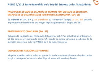 PAGO POR EL ESTADO DE SALARIOS DE TRAMITE POR DICTADO DE SENTENCIA
DESPUES DE 90 DIAS HÁBILES DE INTERPUESTA LA DEMANDA (Art. 56)
10
Se elimina el art. 57 y se transfiere su contenido íntegro al art. 56 despido
improcedente dotando de una mayor lógica argumental al propio art. 56
DISPOSICIONES ADICIONALES Y FINALES
Ninguna novedad existe, salvo en que se ha variado sustancialmente el orden de los
propios preceptos, en cuanto a las disposiciones adicionales y finales
PROCEDIMIENTO CONCURSAL (Art. 57)
Debido a la traslación del contenido del anterior art. 57 al actual 56, el anterior art.
57 bis pasa a ser numerado como 57, siendo su única variación la adición de la
mención concreta a la Ley 22/2003, de 9 de julio, Concursal
RDLEG 2/2015 Texto Refundido de la Ley del Estatuto de los Trabajadores
 