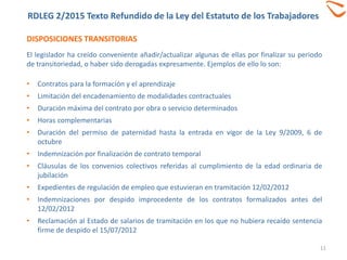 DISPOSICIONES TRANSITORIAS
11
El legislador ha creído conveniente añadir/actualizar algunas de ellas por finalizar su periodo
de transitoriedad, o haber sido derogadas expresamente. Ejemplos de ello lo son:
• Contratos para la formación y el aprendizaje
• Limitación del encadenamiento de modalidades contractuales
• Duración máxima del contrato por obra o servicio determinados
• Horas complementarias
• Duración del permiso de paternidad hasta la entrada en vigor de la Ley 9/2009, 6 de
octubre
• Indemnización por finalización de contrato temporal
• Cláusulas de los convenios colectivos referidas al cumplimiento de la edad ordinaria de
jubilación
• Expedientes de regulación de empleo que estuvieran en tramitación 12/02/2012
• Indemnizaciones por despido improcedente de los contratos formalizados antes del
12/02/2012
• Reclamación al Estado de salarios de tramitación en los que no hubiera recaído sentencia
firme de despido el 15/07/2012
RDLEG 2/2015 Texto Refundido de la Ley del Estatuto de los Trabajadores
 