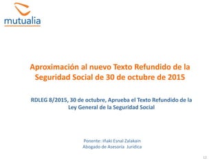 12
Aproximación al nuevo Texto Refundido de la
Seguridad Social de 30 de octubre de 2015
RDLEG 8/2015, 30 de octubre, Aprueba el Texto Refundido de la
Ley General de la Seguridad Social
Ponente: Iñaki Esnal Zalakain
Abogado de Asesoría Jurídica
 