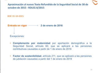 Excepciones:
• Complemento por maternidad por aportación demográfica a la
Seguridad Social, artículo 60, que se aplicará a las pensiones
contributivas causadas a partir de 1 de enero de 2016
• Factor de sostenibilidad, artículo 211, que se aplicará a las pensiones
de jubilación causadas a partir del 1 de enero de 2019
2 de enero de 2016Entrada en vigor
Aproximación al nuevo Texto Refundido de la Seguridad Social de 30 de
octubre de 2015 - RDLEG 8/2015
BOE 31-10-2015
13
 