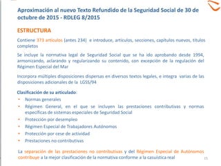 ESTRUCTURA
• Normas generales
• Régimen General, en el que se incluyen las prestaciones contributivas y normas
específicas de sistemas especiales de Seguridad Social
• Protección por desempleo
• Régimen Especial de Trabajadores Autónomos
• Protección por cese de actividad
• Prestaciones no contributivas
La separación de las prestaciones no contributivas y del Régimen Especial de Autónomos
contribuye a la mejor clasificación de la normativa conforme a la casuística real
Clasificación de su articulado:
Contiene 373 artículos (antes 234) e introduce, artículos, secciones, capítulos nuevos, títulos
completos
Se incluye la normativa legal de Seguridad Social que se ha ido aprobando desde 1994,
armonizando, aclarando y regularizando su contenido, con excepción de la regulación del
Régimen Especial del Mar
Incorpora múltiples disposiciones dispersas en diversos textos legales, e integra varias de las
disposiciones adicionales de la LGSS/94
Aproximación al nuevo Texto Refundido de la Seguridad Social de 30 de
octubre de 2015 - RDLEG 8/2015
15
 