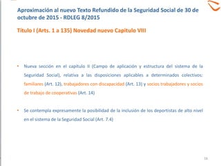 • Nueva sección en el capítulo II (Campo de aplicación y estructura del sistema de la
Seguridad Social), relativa a las disposiciones aplicables a determinados colectivos:
familiares (Art. 12), trabajadores con discapacidad (Art. 13) y socios trabajadores y socios
de trabajo de cooperativas (Art. 14)
• Se contempla expresamente la posibilidad de la inclusión de los deportistas de alto nivel
en el sistema de la Seguridad Social (Art. 7.4)
Aproximación al nuevo Texto Refundido de la Seguridad Social de 30 de
octubre de 2015 - RDLEG 8/2015
Título I (Arts. 1 a 135) Novedad nuevo Capitulo VIII
16
 