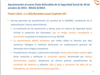 • Normas generales de procedimiento (vis atractiva de la LRJAPPAC, acreditación de la
representación, silencio administrativo)
• La tramitación de las prestaciones y demás actos en materia de Seguridad Social,
incluida la protección por desempleo, que no tengan carácter recaudatorio o
sancionador se ajustará a lo dispuesto en la Ley 30/1992
• La representación deberá acreditarse por medio válido en Derecho que deje
constancia fidedigna o mediante declaración en comparecencia personal del
interesado ante el órgano competente
• Procedimientos iniciados a solicitud de interesado: transcurrido el plazo máximo para
dictar resolución y notificarla sin resolución expresa, desestimada por silencio
administrativo negativo. Excepciones de silencio positivo: procedimientos de
inscripción de empresas y afiliación, altas y bajas y variaciones de datos de los
trabajadores, así como los de convenios especiales
Aproximación al nuevo Texto Refundido de la Seguridad Social de 30 de
octubre de 2015 - RDLEG 8/2015
Título I (Arts. 1 a 135) Novedad nuevo Capitulo VIII
17
 