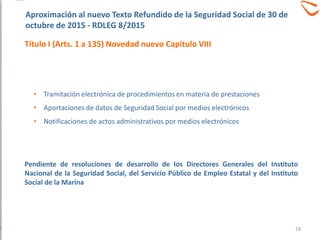 • Tramitación electrónica de procedimientos en materia de prestaciones
• Aportaciones de datos de Seguridad Social por medios electrónicos
• Notificaciones de actos administrativos por medios electrónicos
Pendiente de resoluciones de desarrollo de los Directores Generales del Instituto
Nacional de la Seguridad Social, del Servicio Público de Empleo Estatal y del Instituto
Social de la Marina
Aproximación al nuevo Texto Refundido de la Seguridad Social de 30 de
octubre de 2015 - RDLEG 8/2015
Título I (Arts. 1 a 135) Novedad nuevo Capitulo VIII
18
 