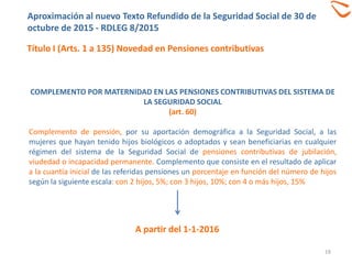 COMPLEMENTO POR MATERNIDAD EN LAS PENSIONES CONTRIBUTIVAS DEL SISTEMA DE
LA SEGURIDAD SOCIAL
(art. 60)
Complemento de pensión, por su aportación demográfica a la Seguridad Social, a las
mujeres que hayan tenido hijos biológicos o adoptados y sean beneficiarias en cualquier
régimen del sistema de la Seguridad Social de pensiones contributivas de jubilación,
viudedad o incapacidad permanente. Complemento que consiste en el resultado de aplicar
a la cuantía inicial de las referidas pensiones un porcentaje en función del número de hijos
según la siguiente escala: con 2 hijos, 5%; con 3 hijos, 10%; con 4 o más hijos, 15%
Aproximación al nuevo Texto Refundido de la Seguridad Social de 30 de
octubre de 2015 - RDLEG 8/2015
Título I (Arts. 1 a 135) Novedad en Pensiones contributivas
A partir del 1-1-2016
19
 