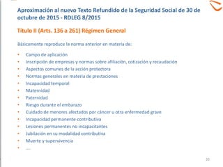 Básicamente reproduce la norma anterior en materia de:
• Campo de aplicación
• Inscripción de empresas y normas sobre afiliación, cotización y recaudación
• Aspectos comunes de la acción protectora
• Normas generales en materia de prestaciones
• Incapacidad temporal
• Maternidad
• Paternidad
• Riesgo durante el embarazo
• Cuidado de menores afectados por cáncer u otra enfermedad grave
• Incapacidad permanente contributiva
• Lesiones permanentes no incapacitantes
• Jubilación en su modalidad contributiva
• Muerte y supervivencia
• ….
Aproximación al nuevo Texto Refundido de la Seguridad Social de 30 de
octubre de 2015 - RDLEG 8/2015
Título II (Arts. 136 a 261) Régimen General
20
 