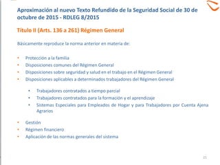 Básicamente reproduce la norma anterior en materia de:
• Protección a la familia
• Disposiciones comunes del Régimen General
• Disposiciones sobre seguridad y salud en el trabajo en el Régimen General
• Disposiciones aplicables a determinados trabajadores del Régimen General
• Trabajadores contratados a tiempo parcial
• Trabajadores contratados para la formación y el aprendizaje
• Sistemas Especiales para Empleados de Hogar y para Trabajadores por Cuenta Ajena
Agrarios
• Gestión
• Régimen financiero
• Aplicación de las normas generales del sistema
Aproximación al nuevo Texto Refundido de la Seguridad Social de 30 de
octubre de 2015 - RDLEG 8/2015
Título II (Arts. 136 a 261) Régimen General
21
 