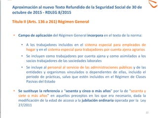 • Campo de aplicación del Régimen General incorpora en el texto de la norma:
• A los trabajadores incluidos en el sistema especial para empleados de
hogar y en el sistema especial para trabajadores por cuenta ajena agrarios
• Se incluyen como trabajadores por cuenta ajena y como asimilados a los
socios trabajadores de las sociedades laborales
• Se incluye al personal al servicio de las administraciones públicas y de las
entidades y organismos vinculados o dependientes de ellas, incluido el
periodo de prácticas, salvo que estén incluidos en el Régimen de Clases
Pasivas del Estado
• Se sustituye la referencia a “sesenta y cinco o más años” por la de “sesenta y
siete o más años” en aquellos preceptos en los que era necesario, dada la
modificación de la edad de acceso a la jubilación ordinaria operada por la Ley
27/2011
Aproximación al nuevo Texto Refundido de la Seguridad Social de 30 de
octubre de 2015 - RDLEG 8/2015
Título II (Arts. 136 a 261) Régimen General
22
 