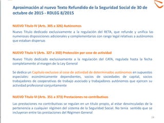 NUEVO Título IV (Arts. 305 a 326) Autónomos
Nuevo Título dedicado exclusivamente a la regulación del RETA, que refunde y unifica las
numerosas disposiciones adicionales y complementarias con rango legal relativas a autónomos
que estaban dispersas
NUEVO Título V (Arts. 327 a 350) Protección por cese de actividad
Nuevo Título dedicado exclusivamente a la regulación del CATA, regulada hasta la fecha
completamente al margen de la Ley General
Se dedica un Capítulo exclusivo al cese de actividad de determinados autónomos en supuestos
especiales: económicamente dependientes, socios de sociedades de capital, socios
trabajadores de cooperativas de trabajo asociado y trabajadores autónomos que ejercen su
actividad profesional conjuntamente
Las prestaciones no contributivas se regulan en un título propio, al estar desvinculadas de la
pertenencia a cualquier régimen del sistema de la Seguridad Social. No tenía sentido que se
incluyeran entre las prestaciones del Régimen General
NUEVO Título VI (Arts. 351 a 373) Prestaciones no contributivas
Aproximación al nuevo Texto Refundido de la Seguridad Social de 30 de
octubre de 2015 - RDLEG 8/2015
24
 
