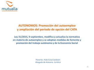 25
AUTONOMOS: Promoción del autoempleo
y ampliación del periodo de opción del CATA
Ley 31/2015, 9 septiembre, modifica y actualiza la normativa
en materia de autoempleo y se adoptan medidas de fomento y
promoción del trabajo autónomo y de la Economía Social
Ponente: Iñaki Esnal Zalakain
Abogado de Asesoría Jurídica
 