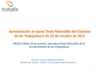 3
Aproximación al nuevo Texto Refundido del Estatuto
de los Trabajadores de 23 de octubre de 2015
Ponente: Susana Castaños del Molino
Directora de Asesoría Jurídica y de Cumplimiento Corporativo
RDLEG 2/2015, 23 de octubre, Aprueba el Texto Refundido de la
Ley del Estatuto de los Trabajadores
 
