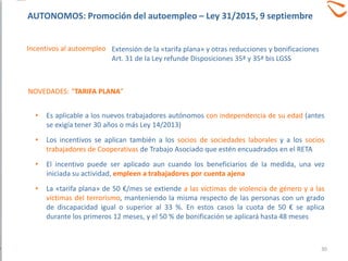 • Es aplicable a los nuevos trabajadores autónomos con independencia de su edad (antes
se exigía tener 30 años o más Ley 14/2013)
• Los incentivos se aplican también a los socios de sociedades laborales y a los socios
trabajadores de Cooperativas de Trabajo Asociado que estén encuadrados en el RETA
• El incentivo puede ser aplicado aun cuando los beneficiarios de la medida, una vez
iniciada su actividad, empleen a trabajadores por cuenta ajena
• La «tarifa plana» de 50 €/mes se extiende a las víctimas de violencia de género y a las
víctimas del terrorismo, manteniendo la misma respecto de las personas con un grado
de discapacidad igual o superior al 33 %. En estos casos la cuota de 50 € se aplica
durante los primeros 12 meses, y el 50 % de bonificación se aplicará hasta 48 meses
Incentivos al autoempleo
NOVEDADES: “TARIFA PLANA”
Extensión de la «tarifa plana» y otras reducciones y bonificaciones
Art. 31 de la Ley refunde Disposiciones 35ª y 35ª bis LGSS
30
AUTONOMOS: Promoción del autoempleo – Ley 31/2015, 9 septiembre
 