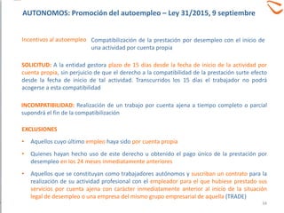 EXCLUSIONES
• Aquellos cuyo último empleo haya sido por cuenta propia
• Quienes hayan hecho uso de este derecho u obtenido el pago único de la prestación por
desempleo en los 24 meses inmediatamente anteriores
• Aquellos que se constituyan como trabajadores autónomos y suscriban un contrato para la
realización de su actividad profesional con el empleador para el que hubiese prestado sus
servicios por cuenta ajena con carácter inmediatamente anterior al inicio de la situación
legal de desempleo o una empresa del mismo grupo empresarial de aquella (TRADE)
SOLICITUD: A la entidad gestora plazo de 15 días desde la fecha de inicio de la actividad por
cuenta propia, sin perjuicio de que el derecho a la compatibilidad de la prestación surte efecto
desde la fecha de inicio de tal actividad. Transcurridos los 15 días el trabajador no podrá
acogerse a esta compatibilidad
INCOMPATIBILIDAD: Realización de un trabajo por cuenta ajena a tiempo completo o parcial
supondrá el fin de la compatibilización
Compatibilización de la prestación por desempleo con el inicio de
una actividad por cuenta propia
Incentivos al autoempleo
34
AUTONOMOS: Promoción del autoempleo – Ley 31/2015, 9 septiembre
 