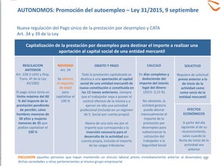 REGULACION
ANTERIOR
Art. 228.3 LGSS y Disp.
Trans. 4ª de la Ley
45/2002
El pago único tenía un
límite máximo del 60
% del importe de la
prestación pendiente
de percibir, salvo
hombres menores de
30 años y mujeres
menores de 35 que
podían capitalizar el
100 %
OBJETO Y PAGO
Toda la prestación capitalizada se
destina a una aportación al capital
social de una entidad mercantil de
nueva constitución o constituida en
los 12 meses anteriores, siempre
que el trabajador vaya a poseer el
control efectivo de la misma y a
ejercer en ella una actividad
profesional (incluida en un régimen
de S. Social por cuenta propia)
Abono de una sola vez por el
importe que corresponda a la
inversión necesaria para el
desarrollo de la actividad por
cuenta propia, incluido el importe
de las cargas tributarias
Capitalización de la prestación por desempleo para destinar el importe a realizar una
aportación al capital social de una entidad mercantil
NOVEDAD
Art. 34
Se elimina
el requisito
de edad
para
capitalizar el
100 %
CALCULO
En días completos y
deduciendo del
importe del interés
legal del dinero
(2015: 3,15 %)
No obstante, la
entidad gestora
puede abonar
mensualmente el
importe de la
prestación por
desempleo para
subvencionar la
cotización del
trabajador a la
Seguridad Social
SOLICITUD
Requiere de solicitud
previa anterior a la
de inicio de la
actividad como
como socio de la
entidad mercantil
EFECTOS
ECONÓMICOS
A partir del día
siguiente al de su
reconocimiento,
salvo cuando la
fecha de inicio de la
actividad sea
anterior
EXCLUSION aquellas personas que hayan mantenido un vínculo laboral previo inmediatamente anterior al desempleo con
dichas sociedades u otras pertenecientes al mismo grupo empresarial
38
AUTONOMOS: Promoción del autoempleo – Ley 31/2015, 9 septiembre
Nueva regulación del Pago único de la prestación por desempleo y CATA
Art. 34 y 39 de la Ley
 