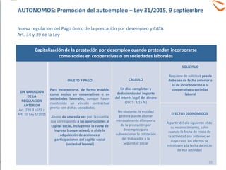 SIN VARIACION
DE LA
REGULACION
ANTERIOR
Art. 228.3 LGSS y
Art. 10 Ley 5/2011
OBJETO Y PAGO
Para incorporarse, de forma estable,
como socios en cooperativas o en
sociedades laborales, aunque hayan
mantenido un vínculo contractual
previo con dichas sociedades
Abono de una sola vez por la cuantía
que corresponda a las aportaciones al
capital social, incluyendo la cuota de
ingreso (cooperativas), o al de la
adquisición de acciones o
participaciones del capital social
(sociedad laboral)
Capitalización de la prestación por desempleo cuando pretendan incorporarse
como socios en cooperativas o en sociedades laborales
CALCULO
En días completos y
deduciendo del importe
del interés legal del dinero
(2015: 3,15 %)
No obstante, la entidad
gestora puede abonar
mensualmente el importe
de la prestación por
desempleo para
subvencionar la cotización
del trabajador a la
Seguridad Social
SOLICITUD
Requiere de solicitud previa
debe ser de fecha anterior a
la de incorporación a la
cooperativa o sociedad
laboral
EFECTOS ECONÓMICOS
A partir del día siguiente al de
su reconocimiento, salvo
cuando la fecha de inicio de
la actividad sea anterior, en
cuyo caso, los efectos se
retrotraen a la fecha de inicio
de esa actividad
39
AUTONOMOS: Promoción del autoempleo – Ley 31/2015, 9 septiembre
Nueva regulación del Pago único de la prestación por desempleo y CATA
Art. 34 y 39 de la Ley
 