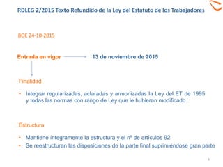 RDLEG 2/2015 Texto Refundido de la Ley del Estatuto de los Trabajadores
4
Finalidad
• Integrar regularizadas, aclaradas y armonizadas la Ley del ET de 1995
y todas las normas con rango de Ley que le hubieran modificado
13 de noviembre de 2015Entrada en vigor
BOE 24-10-2015
Estructura
• Mantiene íntegramente la estructura y el nº de artículos 92
• Se reestructuran las disposiciones de la parte final suprimiéndose gran parte
 