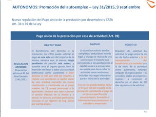 REGULACION
ANTERIOR
Disposición
adicional 4ª del
Real Decreto
1541/2011
OBJETO Y PAGO
El beneficiario del derecho a la
prestación por CATA puede solicitar el
pago en una sola vez del importe de la
misma, siempre que, al menos, tenga
pendiente de percibir seis meses, y
acredite ante el órgano gestor, bien la
intención de llevar a cabo una actividad
profesional como autónomo o bien
destinar el 100 por 100 del importe a
realizar una aportación al capital social
de una entidad mercantil de nueva
constitución o constituida en el plazo
máximo de 12 meses anteriores a la
aportación, siempre que vaya a poseer
el control efectivo de la misma y a
ejercer en ella una actividad profesional
(incluida en un régimen de Seg. Social
por cuenta propia)
Pago único de la prestación por cese de actividad (Art. 39)
CALCULO
La cuantía se calcula en días
completos, deducido el interés
legal, y el pago se realiza de una
sola vez por el importe que
corresponda a las aportaciones al
capital social o a la inversión
necesaria para desarrollar la
actividad como autónomo,
incluidas las cargas tributarias
para el inicio de la actividad
A su vez se puede dedicar hasta
el 15 por 100 del importe de la
prestación capitalizada al pago de
servicios específicos de
asesoramiento, formación e
información relacionados con la
actividad a emprender
SOLICITUD
Requiere de solicitud La
solicitud de pago único ha de
ser de fecha anterior a la de
incorporación del
beneficiario a la sociedad o a
la de inicio de la actividad
como autónomo, estando
obligado el órgano gestor —si
considera viable el proyecto a
realizar— a reconocer el
derecho en el plazo de 30
días siguientes a la solicitud
40
AUTONOMOS: Promoción del autoempleo – Ley 31/2015, 9 septiembre
Nueva regulación del Pago único de la prestación por desempleo y CATA
Art. 34 y 39 de la Ley
 