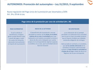 PAGO ALTERNATIVO
Si así lo solicita el
beneficiario, el órgano
gestor puede destinar todo
o parte del pago a cubrir
los costes de cotización,
abonando mensualmente
el importe de la prestación
INICIO DE LA ACTIVIDAD
El beneficiario de la prestación, una vez
percibida la cuantía, ha de iniciar, en el plazo
máximo de un mes, la actividad para cuya
realización se le hubiera concedido la misma y
darse de alta como trabajador por cuenta
propia en el correspondiente régimen especial,
o acreditar, en su caso, que la actividad está en
fase de iniciación
NO AFECTACION
La no afectación de la cantidad
percibida a la realización de la actividad
para la que se haya concedido produce
que el importe recibido sea indebido,
existiendo obligación de reintegro
Salvo prueba en contrario, se considera,
que no ha existido afectación de la
cantidad al proyecto subvencionado
cuando no haya iniciado la actividad en
el plazo de un mes y dado de alta en el
Régimen de SS que corresponda
Pago único de la prestación por cese de actividad (Art. 39)
41
AUTONOMOS: Promoción del autoempleo – Ley 31/2015, 9 septiembre
Nueva regulación del Pago único de la prestación por desempleo y CATA
Art. 34 y 39 de la Ley
 
