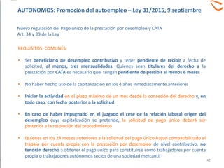 REQUISITOS COMUNES:
• Ser beneficiario de desempleo contributivo y tener pendiente de recibir a fecha de
solicitud, al menos, tres mensualidades. Quienes sean titulares del derecho a la
prestación por CATA es necesario que tengan pendiente de percibir al menos 6 meses
• No haber hecho uso de la capitalización en los 4 años inmediatamente anteriores
• Iniciar la actividad en el plazo máximo de un mes desde la concesión del derecho y, en
todo caso, con fecha posterior a la solicitud
• En caso de haber impugnado en el juzgado el cese de la relación laboral origen del
desempleo cuya capitalización se pretende, la solicitud de pago único deberá ser
posterior a la resolución del procedimiento
• Quienes en los 24 meses anteriores a la solicitud del pago único hayan compatibilizado el
trabajo por cuenta propia con la prestación por desempleo de nivel contributivo, no
tendrán derecho a obtener el pago único para constituirse como trabajadores por cuenta
propia o trabajadores autónomos socios de una sociedad mercantil
42
AUTONOMOS: Promoción del autoempleo – Ley 31/2015, 9 septiembre
Nueva regulación del Pago único de la prestación por desempleo y CATA
Art. 34 y 39 de la Ley
 