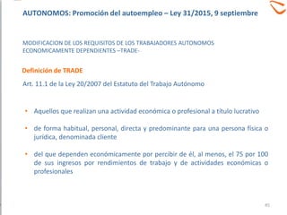MODIFICACION DE LOS REQUISITOS DE LOS TRABAJADORES AUTONOMOS
ECONOMICAMENTE DEPENDIENTES –TRADE-
• Aquellos que realizan una actividad económica o profesional a título lucrativo
• de forma habitual, personal, directa y predominante para una persona física o
jurídica, denominada cliente
• del que dependen económicamente por percibir de él, al menos, el 75 por 100
de sus ingresos por rendimientos de trabajo y de actividades económicas o
profesionales
Definición de TRADE
Art. 11.1 de la Ley 20/2007 del Estatuto del Trabajo Autónomo
45
AUTONOMOS: Promoción del autoempleo – Ley 31/2015, 9 septiembre
 
