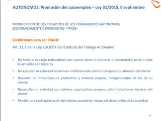 • No tener a su cargo trabajadores por cuenta ajena ni contratar o subcontratar parte o toda
la actividad con terceros
• No ejecutar su actividad de manera indiferenciada con los trabajadores laborales del cliente
• Disponer de infraestructura productiva y material propios, independientes de los de su
cliente
• Desarrollar su actividad con criterios organizativos propios, salvo indicaciones técnicas del
cliente
• Percibir una contraprestación del cliente asumiendo riesgo del desempeño de la actividad
MODIFICACION DE LOS REQUISITOS DE LOS TRABAJADORES AUTONOMOS
ECONOMICAMENTE DEPENDIENTES –TRADE-
Condiciones para ser TRADE
Art. 11.1 de la Ley 20/2007 del Estatuto del Trabajo Autónomo
46
AUTONOMOS: Promoción del autoempleo – Ley 31/2015, 9 septiembre
 