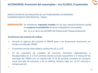 • Durante la vigencia del contrato el TRADE pasa a ser Empresario Autónomo, no
siendo considerado TRADE
• El contrato será de interinidad o sustitución (15.1.c ET)
• En los supuestos de cuidados de menores, familiares dependientes o
discapacitados (3, 4 y 5) el contrato tendrá jornada equivalente a la reducción de
actividad del TRADE con un máximo del 75 % de jornada completa en cómputo
anual (jornada de convenio o en su defecto máximo legal art. 12 ET contrato a
tiempo parcial)
• ….
Se introducen supuestos tasados en los que excepcionalmente queda
en suspenso la prohibición de tener trabajadores contratados
MODIFICACION DE LOS REQUISITOS DE LOS TRABAJADORES AUTONOMOS
ECONOMICAMENTE DEPENDIENTES –TRADE-
MODIFICACIÓN
Condiciones del contrato de trabajo
Art. 11.2 a) de la Ley 20/2007 del Estatuto del Trabajo Autónomo
48
AUTONOMOS: Promoción del autoempleo – Ley 31/2015, 9 septiembre
 