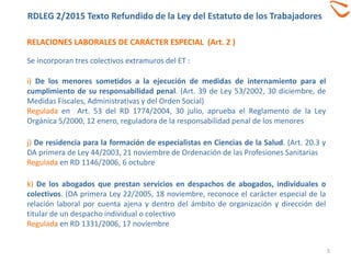 RELACIONES LABORALES DE CARÁCTER ESPECIAL (Art. 2 )
RDLEG 2/2015 Texto Refundido de la Ley del Estatuto de los Trabajadores
5
Se incorporan tres colectivos extramuros del ET :
i) De los menores sometidos a la ejecución de medidas de internamiento para el
cumplimiento de su responsabilidad penal. (Art. 39 de Ley 53/2002, 30 diciembre, de
Medidas Fiscales, Administrativas y del Orden Social)
Regulada en Art. 53 del RD 1774/2004, 30 julio, aprueba el Reglamento de la Ley
Orgánica 5/2000, 12 enero, reguladora de la responsabilidad penal de los menores
j) De residencia para la formación de especialistas en Ciencias de la Salud. (Art. 20.3 y
DA primera de Ley 44/2003, 21 noviembre de Ordenación de las Profesiones Sanitarias
Regulada en RD 1146/2006, 6 octubre
k) De los abogados que prestan servicios en despachos de abogados, individuales o
colectivos. (DA primera Ley 22/2005, 18 noviembre, reconoce el carácter especial de la
relación laboral por cuenta ajena y dentro del ámbito de organización y dirección del
titular de un despacho individual o colectivo
Regulada en RD 1331/2006, 17 noviembre
 