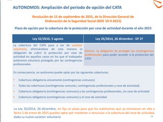 Plazo de opción por la cobertura de la protección por cese de actividad durante el año 2015
Ley 32/2010, 5 agosto Ley 35/2014, 26 diciembre - DF 2ª
La cobertura del CATA pasa a ser de carácter
voluntario, eliminándose de esta manera la
obligación de cubrir la protección por cese de
actividad en aquellos casos en los que el trabajador
autónomo estuviera protegido por las contingencias
profesionales
Elimina la obligación de proteger las contingencias
profesionales para poder acceder a la protección del
CATA
En consecuencia, un autónomo puede optar por las siguientes coberturas:
• Cobertura obligatoria únicamente (contingencias comunes)
• Todas las coberturas (contingencias comunes, contingencias profesionales y cese de actividad)
• Cobertura obligatoria (contingencias comunes) y las contingencias profesionales, sin cese de actividad
• Cobertura obligatoria (contingencias comunes) y el cese de actividad
La Ley 35/2014, 26 diciembre, no fija un plazo para que los autónomos que ya estuviesen en alta a
fecha 1 de enero de 2015 puedan optar por mantener o renunciar a la cobertura del cese de actividad,
dado su nuevo carácter voluntario
Resolución de 15 de septiembre de 2015, de la Dirección General de
Ordenación de la Seguridad Social (BOE 19-9-2015)
AUTONOMOS: Ampliación del periodo de opción del CATA
53
 