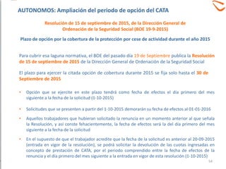 Para cubrir esa laguna normativa, el BOE del pasado día 19 de Septiembre publica la Resolución
de 15 de septiembre de 2015 de la Dirección General de Ordenación de la Seguridad Social
El plazo para ejercer la citada opción de cobertura durante 2015 se fija solo hasta el 30 de
Septiembre de 2015
• Opción que se ejercite en este plazo tendrá como fecha de efectos el día primero del mes
siguiente a la fecha de la solicitud (1-10-2015)
• Solicitudes que se presenten a partir del 1-10-2015 demorarán su fecha de efectos al 01-01-2016
• Aquellos trabajadores que hubieran solicitado la renuncia en un momento anterior al que señala
la Resolución, y así conste fehacientemente, la fecha de efectos será la del día primero del mes
siguiente a la fecha de la solicitud
• En el supuesto de que el trabajador acredite que la fecha de la solicitud es anterior al 20-09-2015
(entrada en vigor de la resolución), se podrá solicitar la devolución de las cuotas ingresadas en
concepto de prestación de CATA, por el periodo comprendido entre la fecha de efectos de la
renuncia y el día primero del mes siguiente a la entrada en vigor de esta resolución (1-10-2015)
Plazo de opción por la cobertura de la protección por cese de actividad durante el año 2015
54
Resolución de 15 de septiembre de 2015, de la Dirección General de
Ordenación de la Seguridad Social (BOE 19-9-2015)
AUTONOMOS: Ampliación del periodo de opción del CATA
 