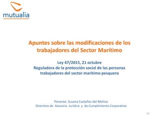 55
Apuntes sobre las modificaciones de los
trabajadores del Sector Marítimo
Ley 47/2015, 21 octubre
Reguladora de la protección social de las personas
trabajadores del sector marítimo pesquero
Ponente: Susana Castaños del Molino
Directora de Asesoría Jurídica y de Cumplimiento Corporativo
 