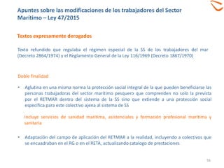 Textos expresamente derogados
Apuntes sobre las modificaciones de los trabajadores del Sector
Marítimo – Ley 47/2015
56
Doble finalidad
• Aglutina en una misma norma la protección social integral de la que pueden beneficiarse las
personas trabajadoras del sector marítimo pesquero que comprenden no solo la prevista
por el RETMAR dentro del sistema de la SS sino que extiende a una protección social
específica para este colectivo ajena al sistema de SS
Incluye servicios de sanidad marítima, asistenciales y formación profesional marítima y
sanitaria
• Adaptación del campo de aplicación del RETMAR a la realidad, incluyendo a colectivos que
se encuadraban en el RG o en el RETA, actualizando catalogo de prestaciones
Texto refundido que regulaba el régimen especial de la SS de los trabajadores del mar
(Decreto 2864/1974) y el Reglamento General de la Ley 116/1969 (Decreto 1867/1970)
 
