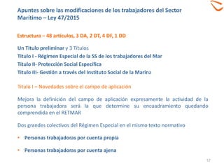 Estructura – 48 artículos, 3 DA, 2 DT, 4 DF, 1 DD
57
Un Titulo preliminar y 3 Títulos
Titulo I - Régimen Especial de la SS de los trabajadores del Mar
Titulo II- Protección Social Específica
Titulo III- Gestión a través del Instituto Social de la Marina
Titulo I – Novedades sobre el campo de aplicación
Mejora la definición del campo de aplicación expresamente la actividad de la
persona trabajadora será la que determine su encuadramiento quedando
comprendida en el RETMAR
Dos grandes colectivos del Régimen Especial en el mismo texto normativo
• Personas trabajadoras por cuenta propia
• Personas trabajadoras por cuenta ajena
Apuntes sobre las modificaciones de los trabajadores del Sector
Marítimo – Ley 47/2015
 