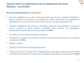 58
Personas trabajadoras por cuenta ajena
• Personas trabajadoras por cuenta ajena que prestan sus servicios a bordo de plataformas
fijas o artefactos o instalaciones susceptibles de realizar operaciones de exploración o
explotación de recursos marinos, sobre el lecho del mar, anclados o apoyados en él
• Personas trabajadoras que ejerzan su actividad a bordo de embarcaciones o buques de
marina mercante o pesca marítima, enrolados como personal de investigación,
observadores de pesca y personal de seguridad 1-1-2016
• Inclusión, por vez primera, del término acuicultura
• Buceadores extractores de productos marinos y con titulación profesional en actividades
industriales 1-1-2016
• Rederos y rederas
• Inclusión de la definición de estibador portuario
• Prácticos de puerto. Se incluye como trabajador por cuenta ajena, además de la posibilidad
ya existente de desarrollar el trabajo como asimilado a trabajador por cuenta ajena 1-1-2016
Apuntes sobre las modificaciones de los trabajadores del Sector
Marítimo – Ley 47/2015
 