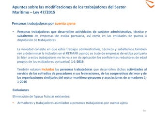 59
Personas trabajadoras por cuenta ajena
• Personas trabajadoras que desarrollen actividades de carácter administrativo, técnico y
subalterno en empresas de estiba portuaria, así como en las entidades de puesta a
disposición de trabajadores
La novedad consiste en que estos trabajos administrativos, técnicos y subalternos también
van a determinar la inclusión en el RETMAR cuando se trate de empresas de estiba portuaria
(si bien a estos trabajadores no les va a ser de aplicación los coeficientes reductores de edad
propios de los estibadores portuarios) 1-1-2016
También estarán incluidas las personas trabajadoras que desarrollen dichas actividades al
servicio de las cofradías de pescadores y sus federaciones, de las cooperativas del mar y de
las organizaciones sindicales del sector marítimo-pesquero y asociaciones de armadores 1-
1-2016
Exclusiones
Eliminación de figuras ficticias existentes:
• Armadores y trabajadores asimilados a personas trabajadoras por cuenta ajena
Apuntes sobre las modificaciones de los trabajadores del Sector
Marítimo – Ley 47/2015
 