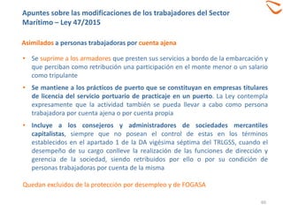 60
Asimilados a personas trabajadoras por cuenta ajena
• Se suprime a los armadores que presten sus servicios a bordo de la embarcación y
que perciban como retribución una participación en el monte menor o un salario
como tripulante
• Se mantiene a los prácticos de puerto que se constituyan en empresas titulares
de licencia del servicio portuario de practicaje en un puerto. La Ley contempla
expresamente que la actividad también se pueda llevar a cabo como persona
trabajadora por cuenta ajena o por cuenta propia
• Incluye a los consejeros y administradores de sociedades mercantiles
capitalistas, siempre que no posean el control de estas en los términos
establecidos en el apartado 1 de la DA vigésima séptima del TRLGSS, cuando el
desempeño de su cargo conlleve la realización de las funciones de dirección y
gerencia de la sociedad, siendo retribuidos por ello o por su condición de
personas trabajadoras por cuenta de la misma
Quedan excluidos de la protección por desempleo y de FOGASA
Apuntes sobre las modificaciones de los trabajadores del Sector
Marítimo – Ley 47/2015
 
