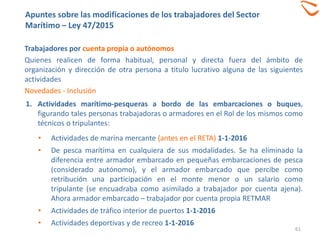 61
Trabajadores por cuenta propia o autónomos
Quienes realicen de forma habitual, personal y directa fuera del ámbito de
organización y dirección de otra persona a titulo lucrativo alguna de las siguientes
actividades
Novedades - Inclusión
1. Actividades marítimo-pesqueras a bordo de las embarcaciones o buques,
figurando tales personas trabajadoras o armadores en el Rol de los mismos como
técnicos o tripulantes:
• Actividades de marina mercante (antes en el RETA) 1-1-2016
• De pesca marítima en cualquiera de sus modalidades. Se ha eliminado la
diferencia entre armador embarcado en pequeñas embarcaciones de pesca
(considerado autónomo), y el armador embarcado que percibe como
retribución una participación en el monte menor o un salario como
tripulante (se encuadraba como asimilado a trabajador por cuenta ajena).
Ahora armador embarcado – trabajador por cuenta propia RETMAR
• Actividades de tráfico interior de puertos 1-1-2016
• Actividades deportivas y de recreo 1-1-2016
Apuntes sobre las modificaciones de los trabajadores del Sector
Marítimo – Ley 47/2015
 