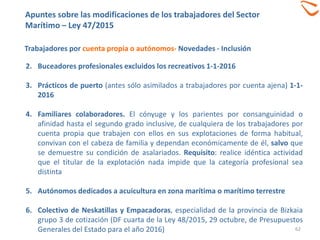 62
Trabajadores por cuenta propia o autónomos- Novedades - Inclusión
2. Buceadores profesionales excluidos los recreativos 1-1-2016
3. Prácticos de puerto (antes sólo asimilados a trabajadores por cuenta ajena) 1-1-
2016
4. Familiares colaboradores. El cónyuge y los parientes por consanguinidad o
afinidad hasta el segundo grado inclusive, de cualquiera de los trabajadores por
cuenta propia que trabajen con ellos en sus explotaciones de forma habitual,
convivan con el cabeza de familia y dependan económicamente de él, salvo que
se demuestre su condición de asalariados. Requisito: realice idéntica actividad
que el titular de la explotación nada impide que la categoría profesional sea
distinta
5. Autónomos dedicados a acuicultura en zona marítima o marítimo terrestre
6. Colectivo de Neskatillas y Empacadoras, especialidad de la provincia de Bizkaia
grupo 3 de cotización (DF cuarta de la Ley 48/2015, 29 octubre, de Presupuestos
Generales del Estado para el año 2016)
Apuntes sobre las modificaciones de los trabajadores del Sector
Marítimo – Ley 47/2015
 
