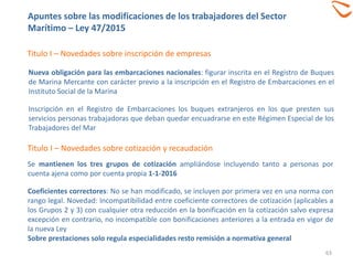 63
Titulo I – Novedades sobre inscripción de empresas
Nueva obligación para las embarcaciones nacionales: figurar inscrita en el Registro de Buques
de Marina Mercante con carácter previo a la inscripción en el Registro de Embarcaciones en el
Instituto Social de la Marina
Inscripción en el Registro de Embarcaciones los buques extranjeros en los que presten sus
servicios personas trabajadoras que deban quedar encuadrarse en este Régimen Especial de los
Trabajadores del Mar
Titulo I – Novedades sobre cotización y recaudación
Se mantienen los tres grupos de cotización ampliándose incluyendo tanto a personas por
cuenta ajena como por cuenta propia 1-1-2016
Coeficientes correctores: No se han modificado, se incluyen por primera vez en una norma con
rango legal. Novedad: Incompatibilidad entre coeficiente correctores de cotización (aplicables a
los Grupos 2 y 3) con cualquier otra reducción en la bonificación en la cotización salvo expresa
excepción en contrario, no incompatible con bonificaciones anteriores a la entrada en vigor de
la nueva Ley
Sobre prestaciones solo regula especialidades resto remisión a normativa general
Apuntes sobre las modificaciones de los trabajadores del Sector
Marítimo – Ley 47/2015
 