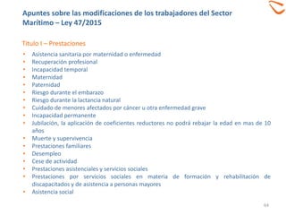 64
Titulo I – Prestaciones
• Asistencia sanitaria por maternidad o enfermedad
• Recuperación profesional
• Incapacidad temporal
• Maternidad
• Paternidad
• Riesgo durante el embarazo
• Riesgo durante la lactancia natural
• Cuidado de menores afectados por cáncer u otra enfermedad grave
• Incapacidad permanente
• Jubilación, la aplicación de coeficientes reductores no podrá rebajar la edad en mas de 10
años
• Muerte y supervivencia
• Prestaciones familiares
• Desempleo
• Cese de actividad
• Prestaciones asistenciales y servicios sociales
• Prestaciones por servicios sociales en materia de formación y rehabilitación de
discapacitados y de asistencia a personas mayores
• Asistencia social
Apuntes sobre las modificaciones de los trabajadores del Sector
Marítimo – Ley 47/2015
 