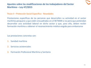 65
Titulo II – Protección Social Específica - Novedades
Prestaciones específicas de las personas que desarrollen su actividad en el sector
marítimo-pesquero y que estén encuadradas en el RETMAR o no pero que pretendan
desarrollar una actividad laboral en dicho sector y que, para ello, deben recibir
formación marítima u obtener el reconocimiento médico exigido para embarcarse
Las prestaciones concretas son:
1. Sanidad marítima
2. Servicios asistenciales
3. Formación Profesional Marítima y Sanitaria
Apuntes sobre las modificaciones de los trabajadores del Sector
Marítimo – Ley 47/2015
 