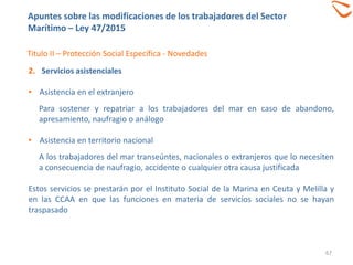 67
Titulo II – Protección Social Específica - Novedades
2. Servicios asistenciales
• Asistencia en el extranjero
Para sostener y repatriar a los trabajadores del mar en caso de abandono,
apresamiento, naufragio o análogo
• Asistencia en territorio nacional
A los trabajadores del mar transeúntes, nacionales o extranjeros que lo necesiten
a consecuencia de naufragio, accidente o cualquier otra causa justificada
Estos servicios se prestarán por el Instituto Social de la Marina en Ceuta y Melilla y
en las CCAA en que las funciones en materia de servicios sociales no se hayan
traspasado
Apuntes sobre las modificaciones de los trabajadores del Sector
Marítimo – Ley 47/2015
 