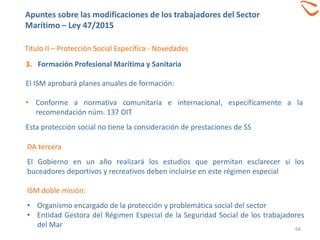 68
Titulo II – Protección Social Específica - Novedades
3. Formación Profesional Marítima y Sanitaria
El ISM aprobará planes anuales de formación:
• Conforme a normativa comunitaria e internacional, específicamente a la
recomendación núm. 137 OIT
Esta protección social no tiene la consideración de prestaciones de SS
Apuntes sobre las modificaciones de los trabajadores del Sector
Marítimo – Ley 47/2015
DA tercera
El Gobierno en un año realizará los estudios que permitan esclarecer si los
buceadores deportivos y recreativos deben incluirse en este régimen especial
ISM doble misión:
• Organismo encargado de la protección y problemática social del sector
• Entidad Gestora del Régimen Especial de la Seguridad Social de los trabajadores
del Mar
 