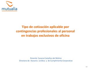 69
Tipo de cotización aplicable por
contingencias profesionales al personal
en trabajos exclusivos de oficina
Ponente: Susana Castaños del Molino
Directora de Asesoría Jurídica y de Cumplimiento Corporativo
 