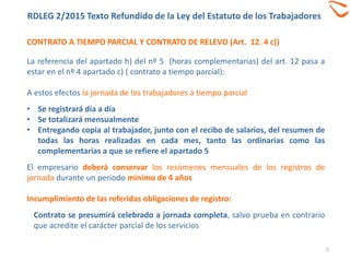 CONTRATO A TIEMPO PARCIAL Y CONTRATO DE RELEVO (Art. 12. 4 c))
7
La referencia del apartado h) del nº 5 (horas complementarias) del art. 12 pasa a
estar en el nº 4 apartado c) ( contrato a tiempo parcial):
A estos efectos la jornada de los trabajadores a tiempo parcial
• Se registrará día a día
• Se totalizará mensualmente
• Entregando copia al trabajador, junto con el recibo de salarios, del resumen de
todas las horas realizadas en cada mes, tanto las ordinarias como las
complementarias a que se refiere el apartado 5
El empresario deberá conservar los resúmenes mensuales de los registros de
jornada durante un periodo mínimo de 4 años
Incumplimiento de las referidas obligaciones de registro:
Contrato se presumirá celebrado a jornada completa, salvo prueba en contrario
que acredite el carácter parcial de los servicios
RDLEG 2/2015 Texto Refundido de la Ley del Estatuto de los Trabajadores
 