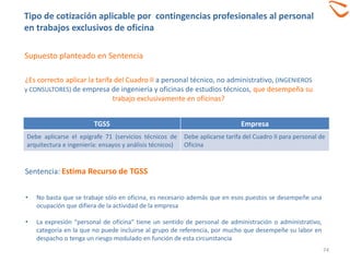 TGSS Empresa
Debe aplicarse el epígrafe 71 (servicios técnicos de
arquitectura e ingeniería: ensayos y análisis técnicos)
Debe aplicarse tarifa del Cuadro II para personal de
Oficina
Sentencia: Estima Recurso de TGSS
• No basta que se trabaje sólo en oficina, es necesario además que en esos puestos se desempeñe una
ocupación que difiera de la actividad de la empresa
• La expresión “personal de oficina” tiene un sentido de personal de administración o administrativo,
categoría en la que no puede incluirse al grupo de referencia, por mucho que desempeñe su labor en
despacho o tenga un riesgo modulado en función de esta circunstancia
¿Es correcto aplicar la tarifa del Cuadro II a personal técnico, no administrativo, (INGENIEROS
y CONSULTORES) de empresa de ingeniería y oficinas de estudios técnicos, que desempeña su
trabajo exclusivamente en oficinas?
74
Supuesto planteado en Sentencia
Tipo de cotización aplicable por contingencias profesionales al personal
en trabajos exclusivos de oficina
 