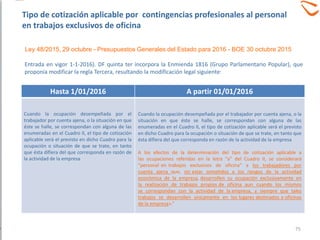 Entrada en vigor 1-1-2016). DF quinta ter incorpora la Enmienda 1816 (Grupo Parlamentario Popular), que
proponía modificar la regla Tercera, resultando la modificación legal siguiente:
Hasta 1/01/2016 A partir 01/01/2016
Cuando la ocupación desempeñada por el
trabajador por cuenta ajena, o la situación en que
éste se halle, se correspondan con alguna de las
enumeradas en el Cuadro II, el tipo de cotización
aplicable será el previsto en dicho Cuadro para la
ocupación o situación de que se trate, en tanto
que ésta difiera del que corresponda en razón de
la actividad de la empresa
Cuando la ocupación desempeñada por el trabajador por cuenta ajena, o la
situación en que éste se halle, se correspondan con alguna de las
enumeradas en el Cuadro II, el tipo de cotización aplicable será el previsto
en dicho Cuadro para la ocupación o situación de que se trate, en tanto que
ésta difiera del que corresponda en razón de la actividad de la empresa
A los efectos de la determinación del tipo de cotización aplicable a
las ocupaciones referidas en la letra “a” del Cuadro II, se considerará
“personal en trabajos exclusivos de oficina” a los trabajadores por
cuenta ajena que, sin estar sometidos a los riesgos de la actividad
económica de la empresa, desarrollen su ocupación exclusivamente en
la realización de trabajos propios de oficina aun cuando los mismos
se correspondan con la actividad de la empresa, y siempre que tales
trabajos se desarrollen únicamente en los lugares destinados a oficinas
de la empresa».”
75
Ley 48/2015, 29 octubre - Presupuestos Generales del Estado para 2016 - BOE 30 octubre 2015
Tipo de cotización aplicable por contingencias profesionales al personal
en trabajos exclusivos de oficina
 