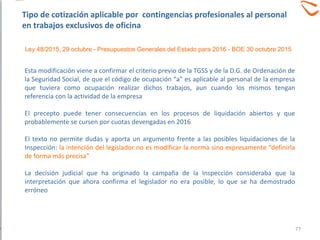 Esta modificación viene a confirmar el criterio previo de la TGSS y de la D.G. de Ordenación de
la Seguridad Social, de que el código de ocupación “a” es aplicable al personal de la empresa
que tuviera como ocupación realizar dichos trabajos, aun cuando los mismos tengan
referencia con la actividad de la empresa
El precepto puede tener consecuencias en los procesos de liquidación abiertos y que
probablemente se cursen por cuotas devengadas en 2016
El texto no permite dudas y aporta un argumento frente a las posibles liquidaciones de la
Inspección: la intención del legislador no es modificar la norma sino expresamente “definirla
de forma más precisa”
La decisión judicial que ha originado la campaña de la Inspección consideraba que la
interpretación que ahora confirma el legislador no era posible, lo que se ha demostrado
erróneo
77
Ley 48/2015, 29 octubre - Presupuestos Generales del Estado para 2016 - BOE 30 octubre 2015
Tipo de cotización aplicable por contingencias profesionales al personal
en trabajos exclusivos de oficina
 