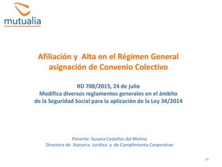 78
Afiliación y Alta en el Régimen General
asignación de Convenio Colectivo
RD 708/2015, 24 de julio
Modifica diversos reglamentos generales en el ámbito
de la Seguridad Social para la aplicación de la Ley 34/2014
Ponente: Susana Castaños del Molino
Directora de Asesoría Jurídica y de Cumplimiento Corporativo
 